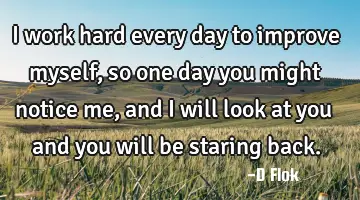 I work hard every day to improve myself, so one day you might notice me, and I will look at you and