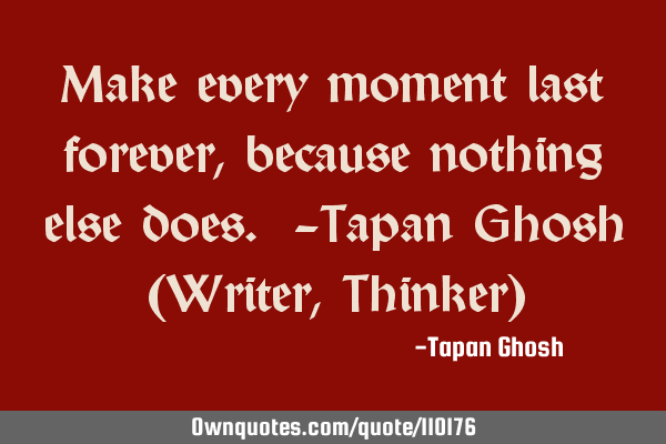 Make every moment last forever, because nothing else does. -Tapan Ghosh (Writer, Thinker)