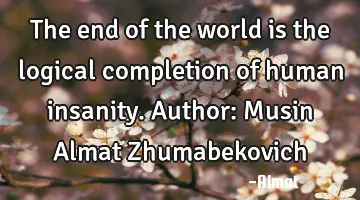 The end of the world is the logical completion of human insanity. Author: Musin Almat Zhumabekovich