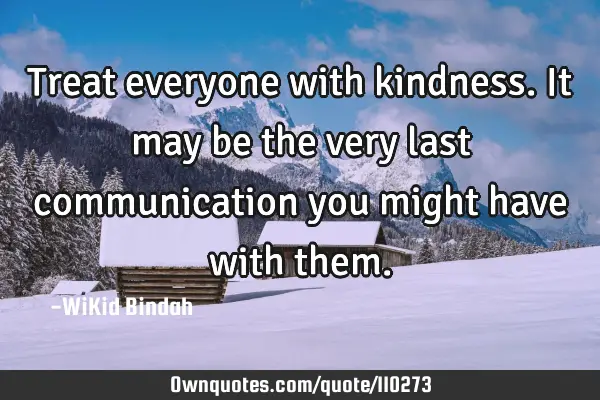 Treat everyone with kindness. It may be the very last communication you might have with