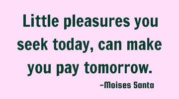 little pleasures you seek today, can make you pay