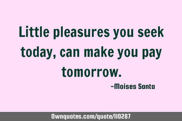 Little pleasures you seek today, can make you pay