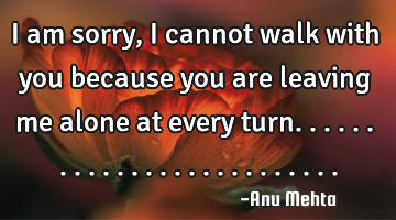 I am sorry, I cannot walk with you because you are leaving me alone at every