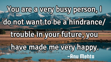 You are a very busy person, I do not want to be a hindrance/ trouble in your future, you have made