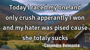 Today i raced my one and only crush apperantly i won and my hater was pised cause she totaly sucks