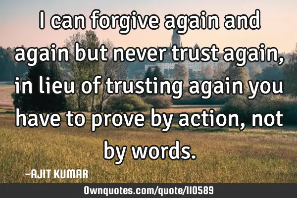 I can forgive again and again but never trust again,in lieu of trusting again you have to prove by