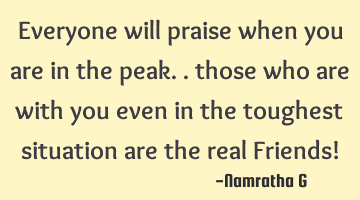 Everyone will praise when you are in the peak.. those who are with you even in the toughest