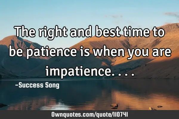The right and best time to be patience is when you are