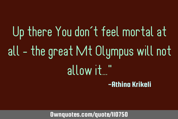 Up there You don’t feel mortal at all - the great Mt Olympus will not allow it…"