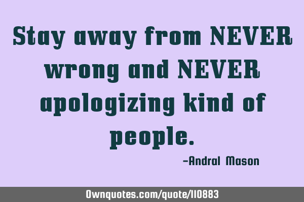 Stay away from NEVER wrong and NEVER apologizing kind of
