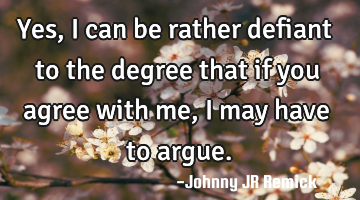 Yes, I can be rather defiant to the degree that if you agree with me, I may have to argue.