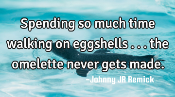 Spending so much time walking on eggshells . . . the omelette never gets made.