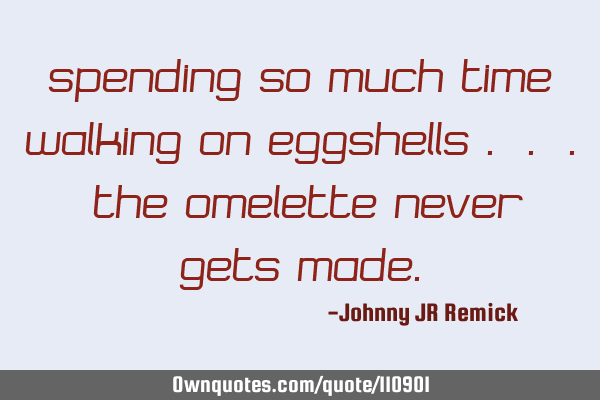 Spending so much time walking on eggshells . . . the omelette never gets