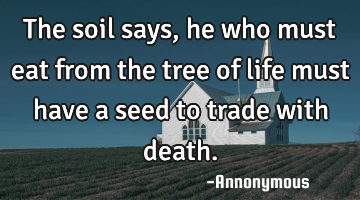 The soil says, he who must eat from the tree of life must have a seed to trade with death.