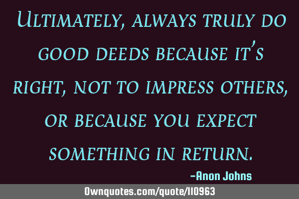 Ultimately, always truly do good deeds because it