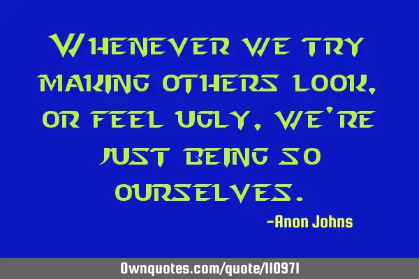 Whenever we try making others look, or feel ugly, we
