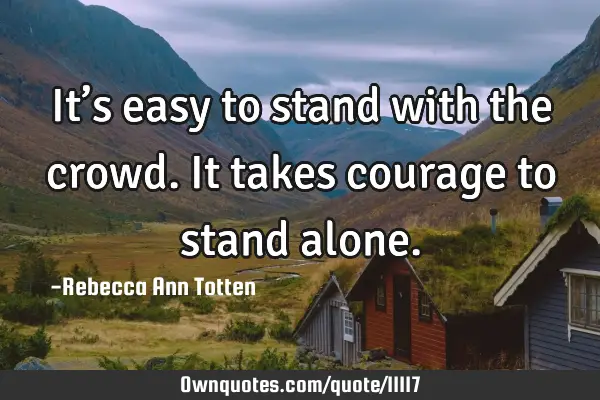 It’s easy to stand with the crowd. It takes courage to stand