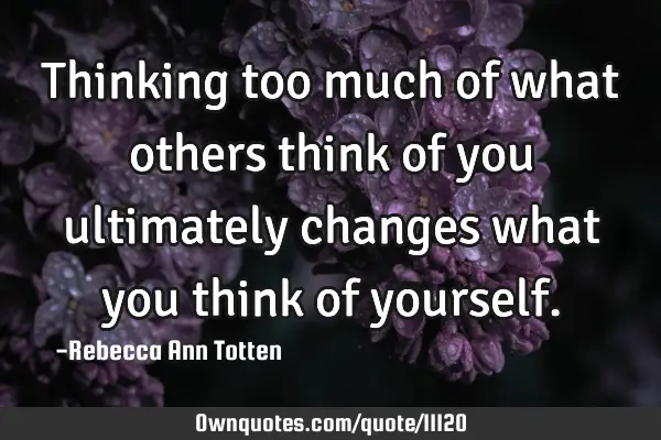Thinking too much of what others think of you ultimately changes what you think of