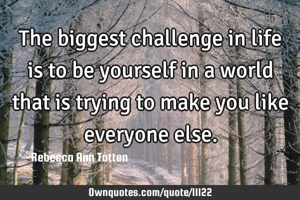 The biggest challenge in life is to be yourself in a world that is trying to make you like everyone