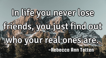 In life you never lose friends, you just find out who your real ones are.