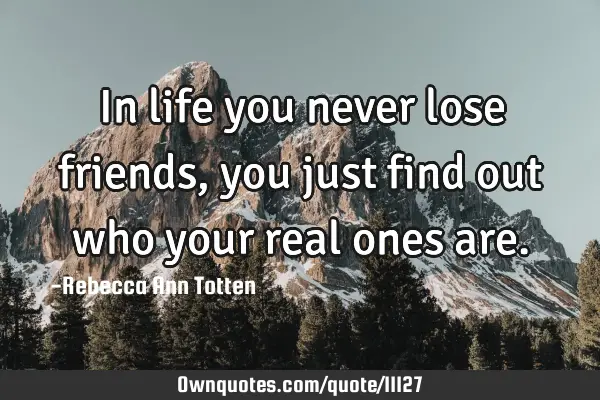 In life you never lose friends, you just find out who your real ones