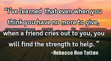 “I’ve learned… that even when you think you have no more to give, when a friend cries out to