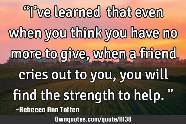 “I’ve learned… that even when you think you have no more to give, when a friend cries out to