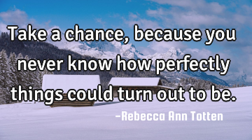 Take a chance, because you never know how perfectly things could turn out to be.