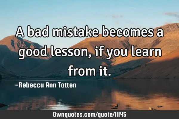 A bad mistake becomes a good lesson, if you learn from
