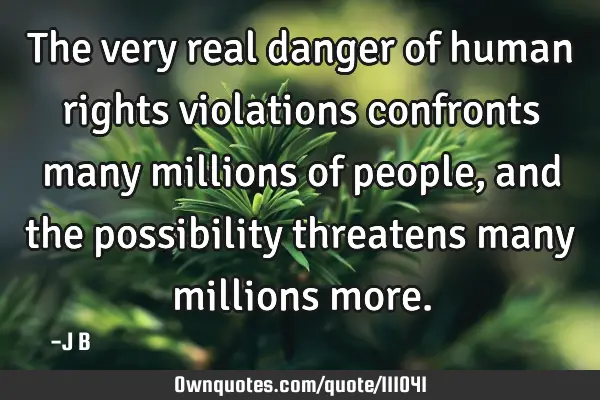 The very real danger of human rights violations confronts many millions of people, and the