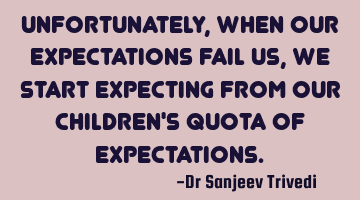 Unfortunately, when our expectations fail us, we start expecting from our children's quota of