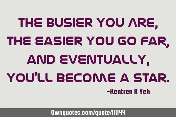 The busier you Are, The easier you go Far, and eventually, you