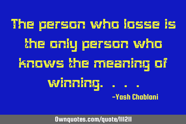 The person who losse is the only person who knows the meaning of winning. . .
