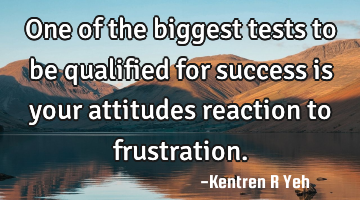 One of the biggest tests to be qualified for success is your attitudes reaction to frustration.