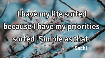 I have my life sorted because i have my priorities sorted. Simple as that.
