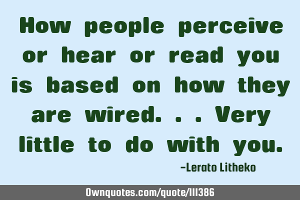 How people perceive or hear or read you is based on how they are wired...very little to do with