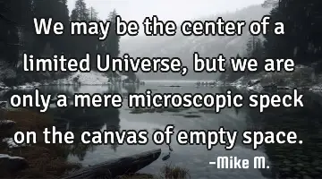 We may be the center of a limited Universe, but we are only a mere microscopic speck on the canvas