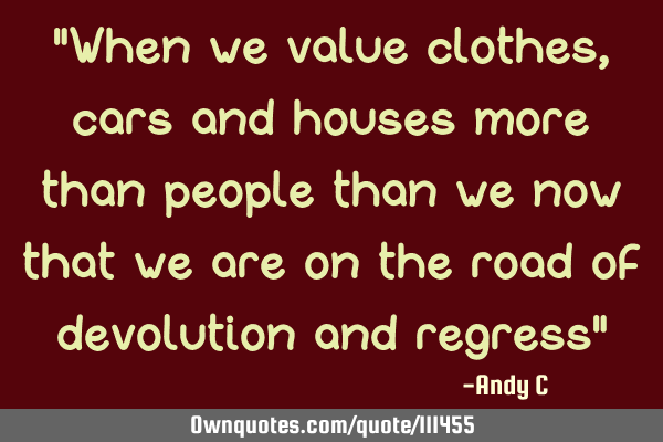 "When we value clothes, cars and houses more than people than we now that we are on the road of