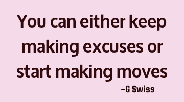 you can either keep making excuses or start making moves