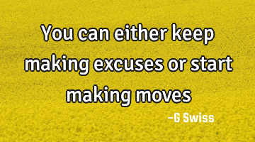 you can either keep making excuses or start making moves