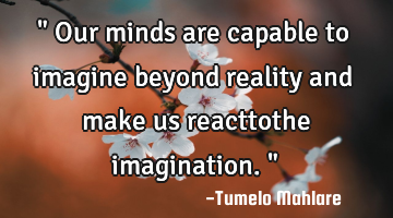 " Our minds are capable to imagine beyond reality and make us reacttothe imagination."
