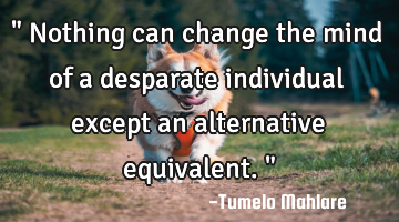 " Nothing can change the mind of a desparate individual except an alternative equivalent. "
