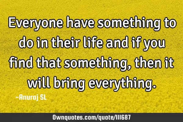 Everyone have something to do in their life and if you find that something, then it will bring