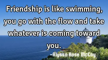 Friendship is like swimming, you go with the flow and take whatever is coming toward