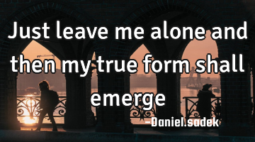 Just leave me alone and then my true form shall emerge