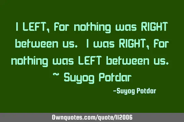 I LEFT, for nothing was RIGHT between us. I was RIGHT, for nothing was LEFT between us. ~ Suyog P
