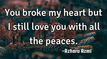 You broke my heart but I still love you with all the peaces.