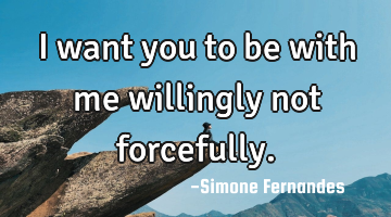 I want you to be with me willingly not forcefully.