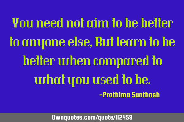 You need not aim to be better to anyone else, But learn to be better when compared to what you used