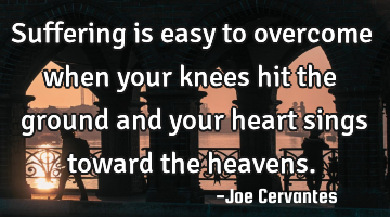 Suffering is easy to overcome when your knees hit the ground and your heart sings toward the